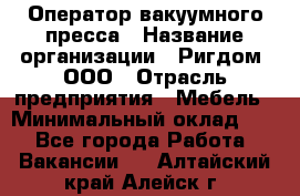 Оператор вакуумного пресса › Название организации ­ Ригдом, ООО › Отрасль предприятия ­ Мебель › Минимальный оклад ­ 1 - Все города Работа » Вакансии   . Алтайский край,Алейск г.